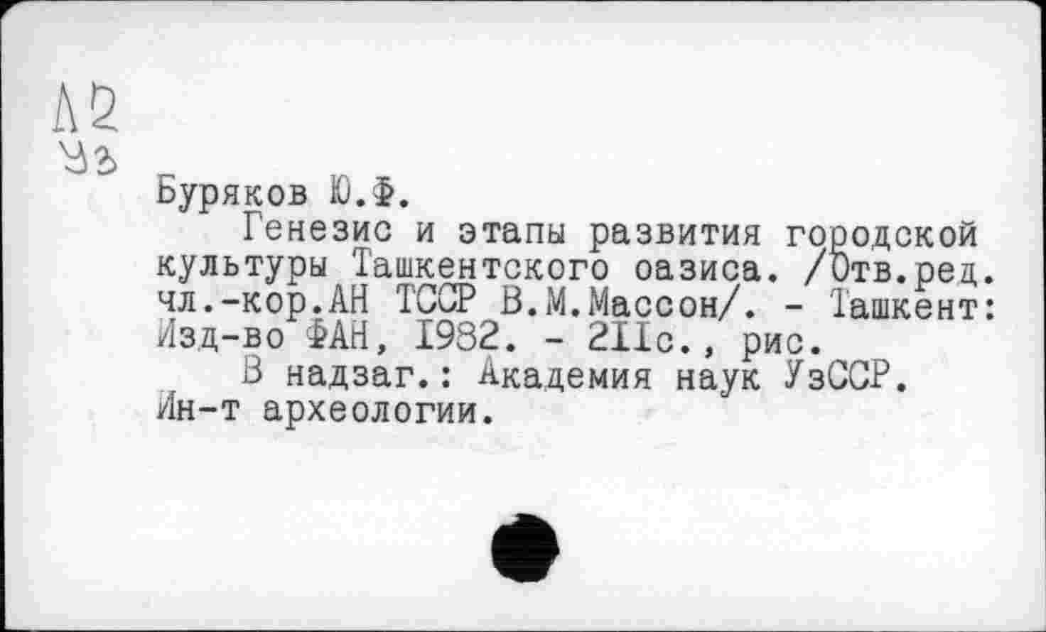 ﻿Буряков Ю.Ф.
Генезис и этапы развития городской культуры Ташкентского оазиса. /ђтв.ред. чл.-кор.АН ТССР В.М.Массон/. - Ташкент: Изд-во ФАН, 1932. - 211с., рис.
В надзаг.: Академия наук УзССР. Ин-т археологии.